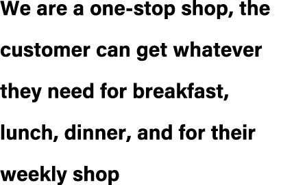 We are a one stop shop, the customer can get whatever they need for breakfast, lunch, dinner, and for their weekly shop