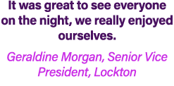 It was great to see everyone on the night, we really enjoyed ourselves. Geraldine Morgan, Senior Vice President, Lock...