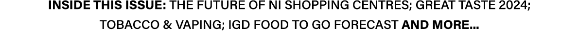 INSIDE THIS ISSUE: THE FUTURE OF NI SHOPPING CENTRES; GREAT TASTE 2024; TOBACCO & VAPING; IGD FOOD TO GO FORECAST AND...