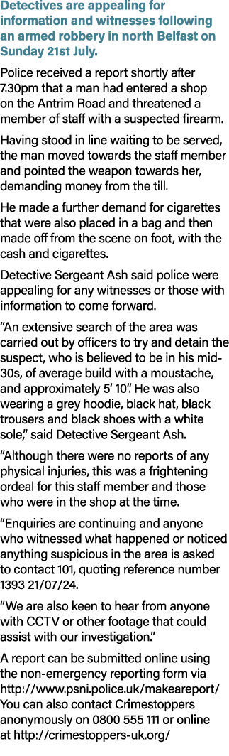 Detectives are appealing for information and witnesses following an armed robbery in north Belfast on Sunday 21st Jul...