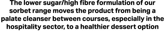 The lower sugar/high fibre formulation of our sorbet range moves the product from being a palate cleanser between cou...