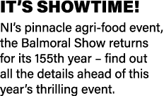 IT’S SHOWTIME! NI’s pinnacle agri-food event, the Balmoral Show returns for its 155th year – find out all the details...