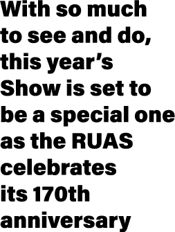 With so much to see and do, this year’s Show is set to be a special one as the RUAS celebrates its 170th anniversary