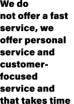 We do not offer a fast service, we offer personal service and customer-focused service and that takes time
