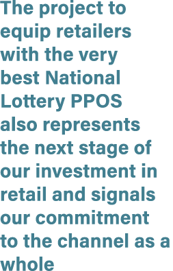 The project to equip retailers with the very best National Lottery PPOS also represents the next stage of our investm...