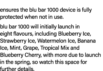 ensures the blu bar 1000 device is fully protected when not in use. blu bar 1000 will initially launch in eight flavo...