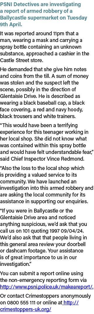 PSNI Detectives are investigating a report of armed robbery of a Ballycastle supermarket on Tuesday 9th April. It was...