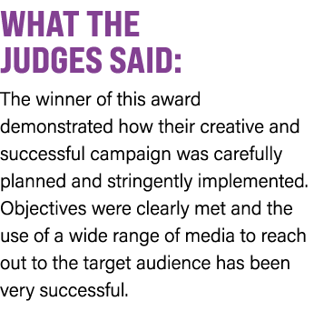 WHAT THE JUDGES SAID: The winner of this award demonstrated how their creative and successful campaign was carefully ...