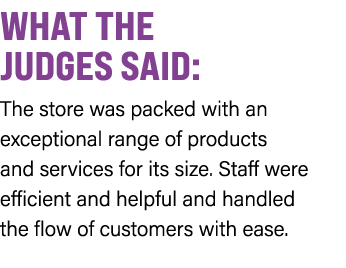 WHAT THE JUDGES SAID: The store was packed with an exceptional range of products and services for its size. Staff wer...