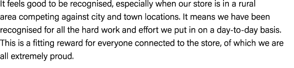 It feels good to be recognised, especially when our store is in a rural area competing against city and town location...