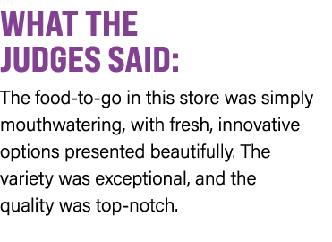 WHAT THE JUDGES SAID: The food to go in this store was simply mouthwatering, with fresh, innovative options presented...
