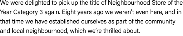 We were delighted to pick up the title of Neighbourhood Store of the Year Category 3 again. Eight years ago we weren’...
