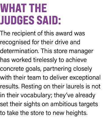WHAT THE JUDGES SAID: The recipient of this award was recognised for their drive and determination. This store manage...