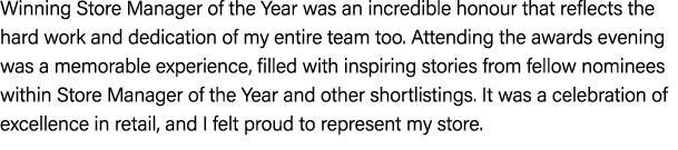 Winning Store Manager of the Year was an incredible honour that reflects the hard work and dedication of my entire te...