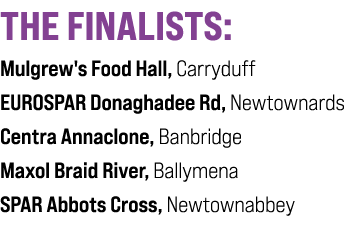 THE FINALISTS: Mulgrew's Food Hall, Carryduff EUROSPAR Donaghadee Rd, Newtownards Centra Annaclone, Banbridge Maxol B...