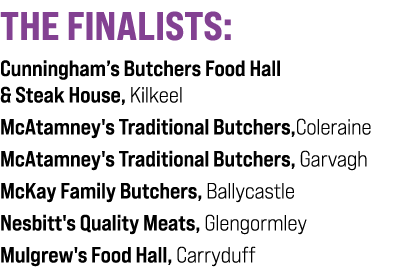 THE FINALISTS: Cunningham’s Butchers Food Hall & Steak House, Kilkeel McAtamney's Traditional Butchers,Coleraine McAt...