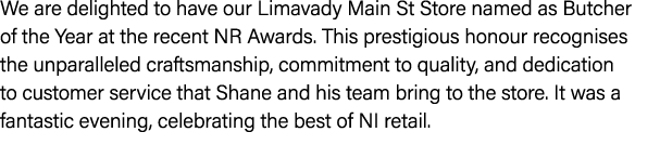 We are delighted to have our Limavady Main St Store named as Butcher of the Year at the recent NR Awards. This presti...