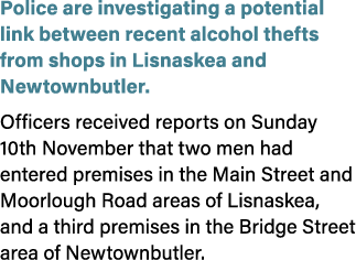 Police are investigating a potential link between recent alcohol thefts from shops in Lisnaskea and Newtownbutler. Of...