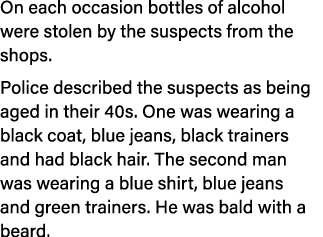 On each occasion bottles of alcohol were stolen by the suspects from the shops. Police described the suspects as bein...