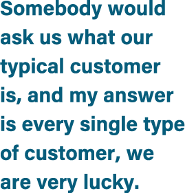 Somebody would ask us what our typical customer is, and my answer is every single type of customer, we are very lucky.