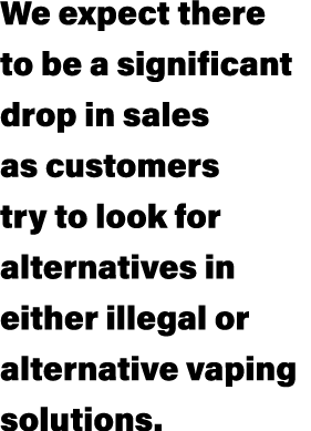 We expect there to be a significant drop in sales as customers try to look for alternatives in either illegal or alte...