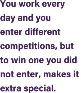You work every day and you enter different competitions, but to win one you did not enter, makes it extra special.