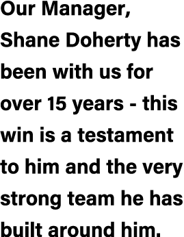 Our Manager, Shane Doherty has been with us for over 15 years this win is a testament to him and the very strong team...