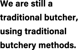 We are still a traditional butcher, using traditional butchery methods.
