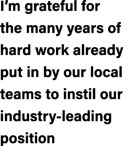 I’m grateful for the many years of hard work already put in by our local teams to instil our industry leading position