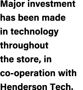 Major investment has been made in technology throughout the store, in co operation with Henderson Tech.