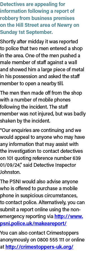 Detectives are appealing for information following a report of robbery from business premises on the Hill Street area...