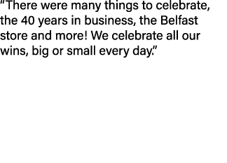 “There were many things to celebrate, the 40 years in business, the Belfast store and more! We celebrate all our wins...