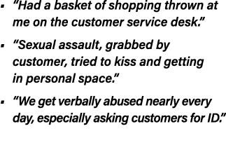 • “Had a basket of shopping thrown at me on the customer service desk.” • “Sexual assault, grabbed by customer, tried...