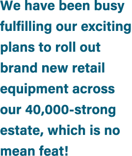 We have been busy fulfilling our exciting plans to roll out brand new retail equipment across our 40,000 strong estat...