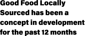 Good Food Locally Sourced has been a concept in development for the past 12 months