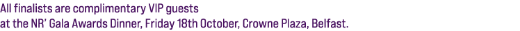All finalists are complimentary VIP guests at the NR’ Gala Awards Dinner, Friday 18th October, Crowne Plaza, Belfast. 