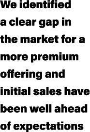 We identified a clear gap in the market for a more premium offering and initial sales have been well ahead of expecta...