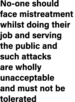 No one should face mistreatment whilst doing their job and serving the public and such attacks are wholly unacceptabl...