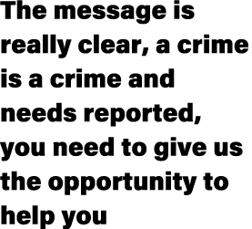 The message is really clear, a crime is a crime and needs reported, you need to give us the opportunity to help you