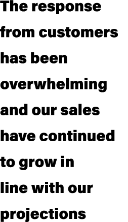 The response from customers has been overwhelming and our sales have continued to grow in line with our projections