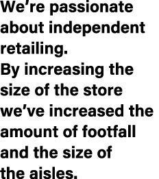 We’re passionate about independent retailing. By increasing the size of the store we’ve increased the amount of footf...