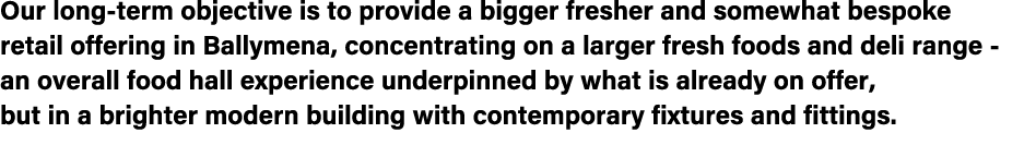 Our long term objective is to provide a bigger fresher and somewhat bespoke retail offering in Ballymena, concentrati...