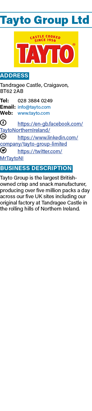  Tayto Group Ltd ￼ Address Tandragee Castle, Craigavon, BT62 2AB Tel: 028 3884 0249 Email: info@tayto.com Web: www.ta...