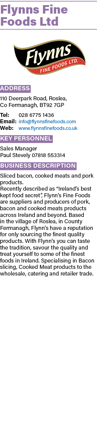 Flynns Fine Foods Ltd ￼ Address 110 Deerpark Road, Roslea, Co Fermanagh, BT92 7GP Tel: 028 6775 1436 Email: info@flyn...