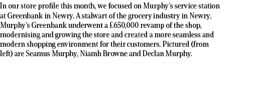 In our store profile this month, we focused on Murphy’s service station at Greenbank in Newry. A stalwart of the groc...