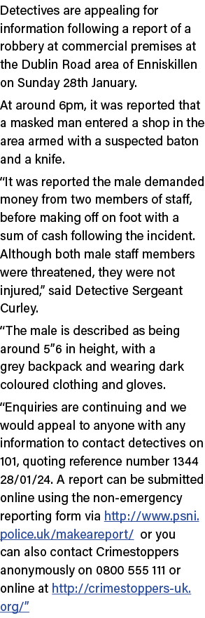 Detectives are appealing for information following a report of a robbery at commercial premises at the Dublin Road ar...