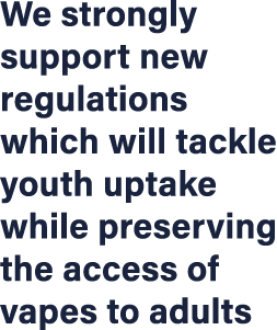 We strongly support new regulations which will tackle youth uptake while preserving the access of vapes to adults