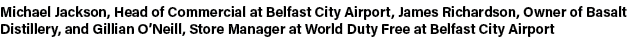 Michael Jackson, Head of Commercial at Belfast City Airport, James Richardson, Owner of Basalt Distillery, and Gillia...