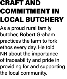 CRAFT AND COMMITMENT IN LOCAL BUTCHERY As a proud rural family butcher, Robert Graham practices the farm to fork etho...