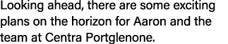 Looking ahead, there are some exciting plans on the horizon for Aaron and the team at Centra Portglenone.